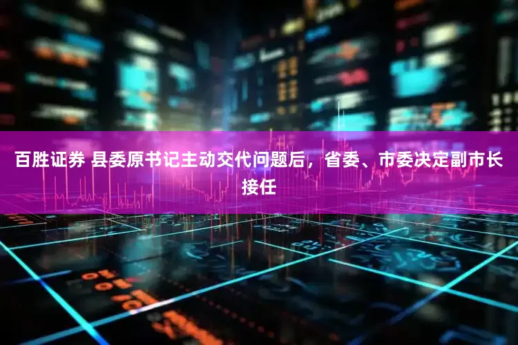 百胜证券 县委原书记主动交代问题后，省委、市委决定副市长接任