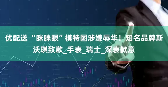 优配送 “眯眯眼”模特图涉嫌辱华！知名品牌斯沃琪致歉_手表_瑞士_深表歉意
