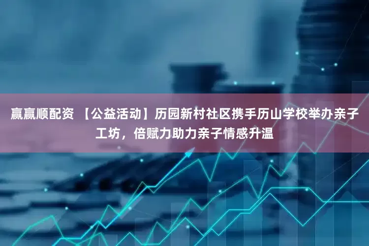赢赢顺配资 【公益活动】历园新村社区携手历山学校举办亲子工坊，倍赋力助力亲子情感升温