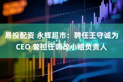 易投配资 永辉超市：聘任王守诚为CEO 曾担任调改小组负责人