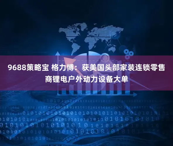 9688策略宝 格力博：获美国头部家装连锁零售商锂电户外动力设备大单