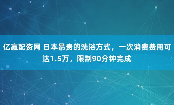 亿赢配资网 日本昂贵的洗浴方式，一次消费费用可达1.5万，限制90分钟完成